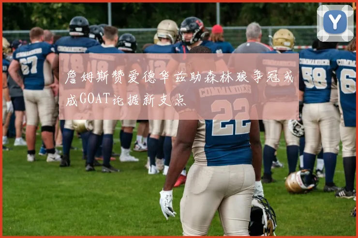 詹姆斯赞爱德华兹助森林狼争冠或成GOAT论据新支点