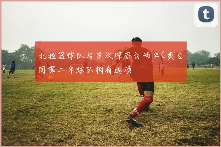 北控篮球队与罗汉琛签订两年C类合同第二年球队拥有选项