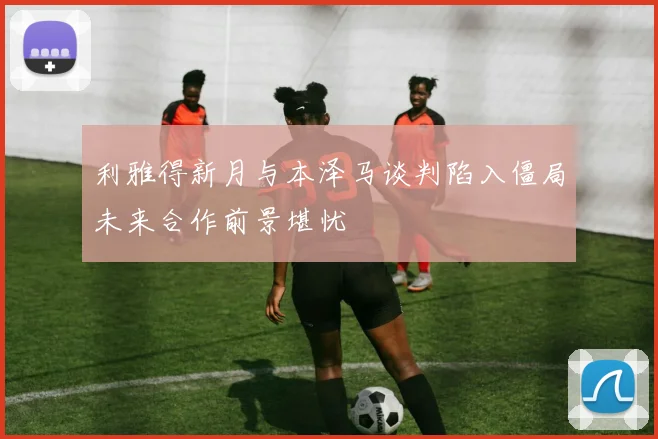 利雅得新月与本泽马谈判陷入僵局未来合作前景堪忧