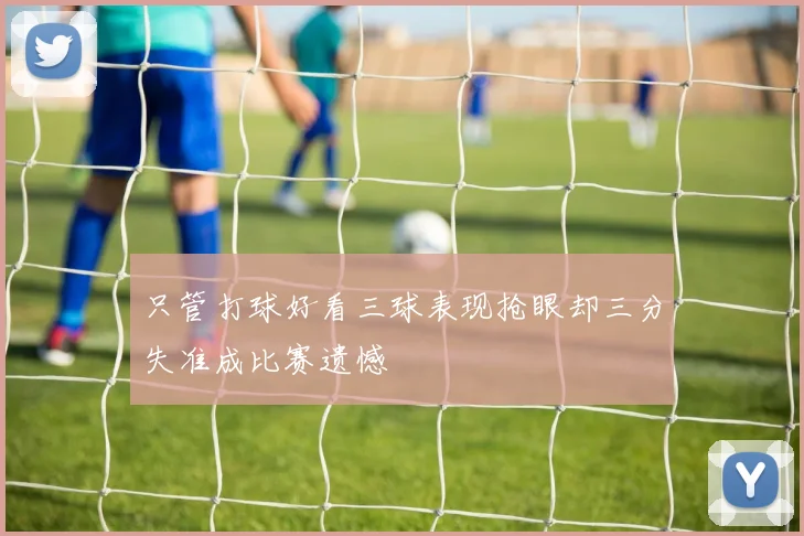 只管打球好看三球表现抢眼却三分失准成比赛遗憾