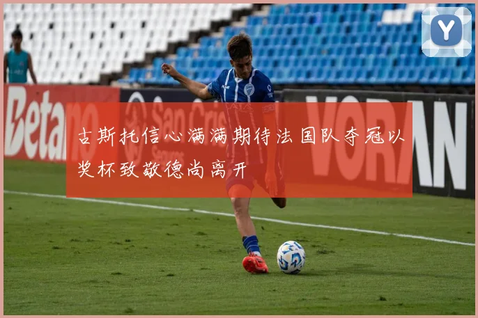 古斯托信心满满期待法国队夺冠以奖杯致敬德尚离开