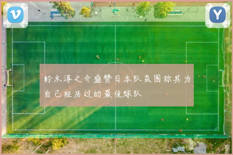 铃木淳之介盛赞日本队氛围称其为自己经历过的最佳球队
