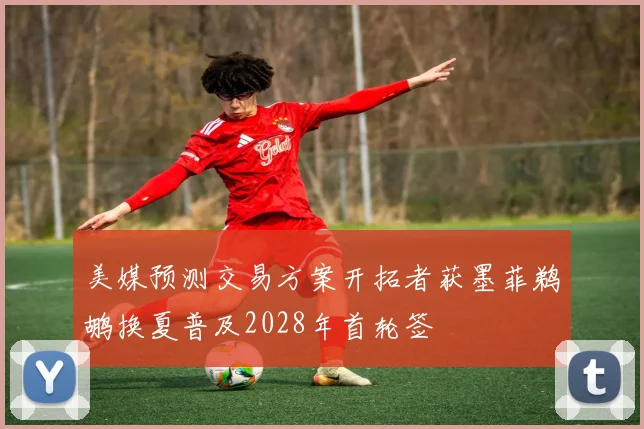 美媒预测交易方案开拓者获墨菲鹈鹕换夏普及2028年首轮签