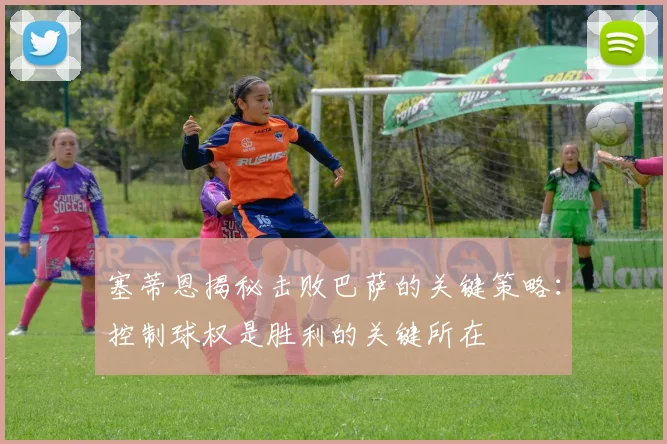 塞蒂恩揭秘击败巴萨的关键策略：控制球权是胜利的关键所在