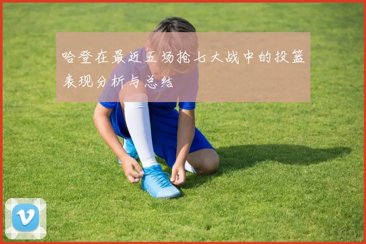 哈登在最近五场抢七大战中的投篮表现分析与总结