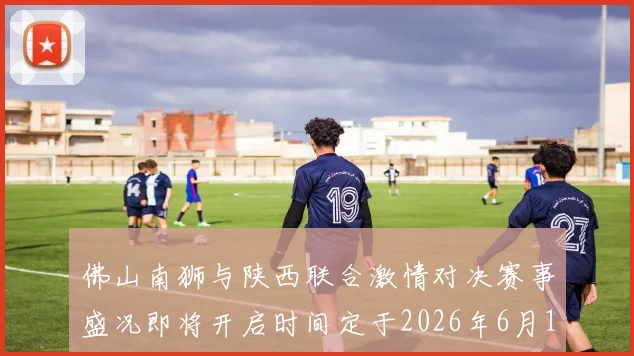 佛山南狮与陕西联合激情对决赛事盛况即将开启时间定于2026年6月14日周日晚上七点半