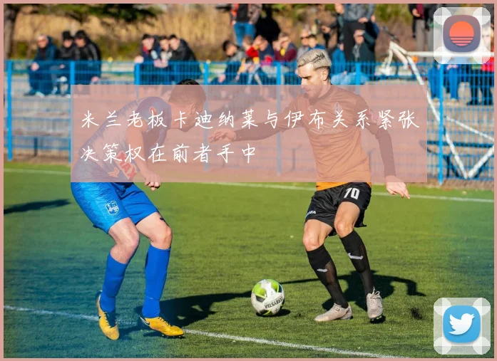 米兰老板卡迪纳莱与伊布关系紧张决策权在前者手中