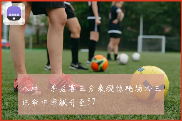 八村塁季后赛三分表现惊艳场均三记命中率飙升至57