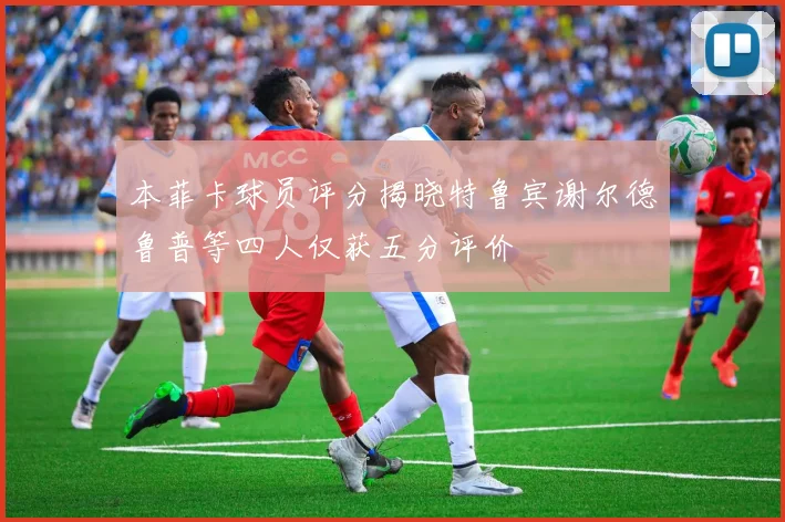 本菲卡球员评分揭晓特鲁宾谢尔德鲁普等四人仅获五分评价