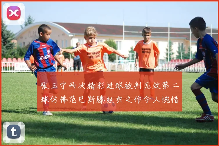 张玉宁两次精彩进球被判无效第二球仿佛范巴斯滕经典之作令人惋惜