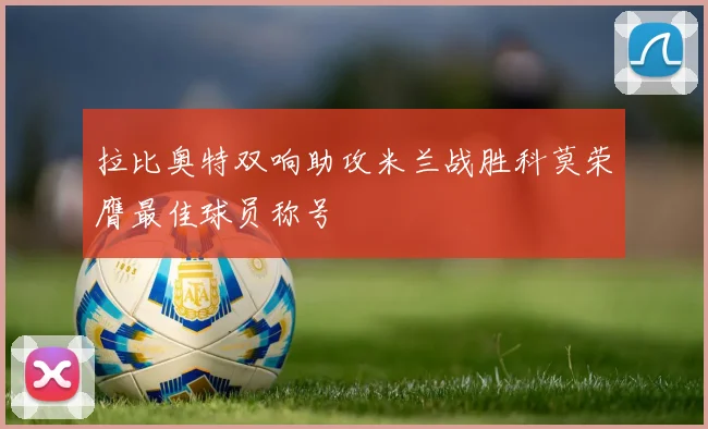 拉比奥特双响助攻米兰战胜科莫荣膺最佳球员称号