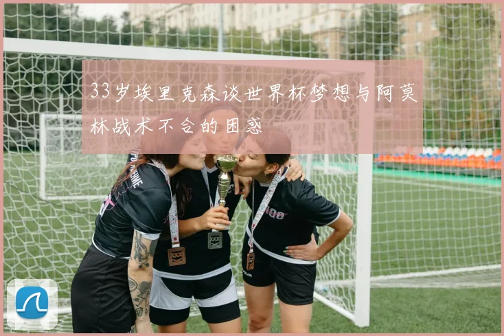 33岁埃里克森谈世界杯梦想与阿莫林战术不合的困惑