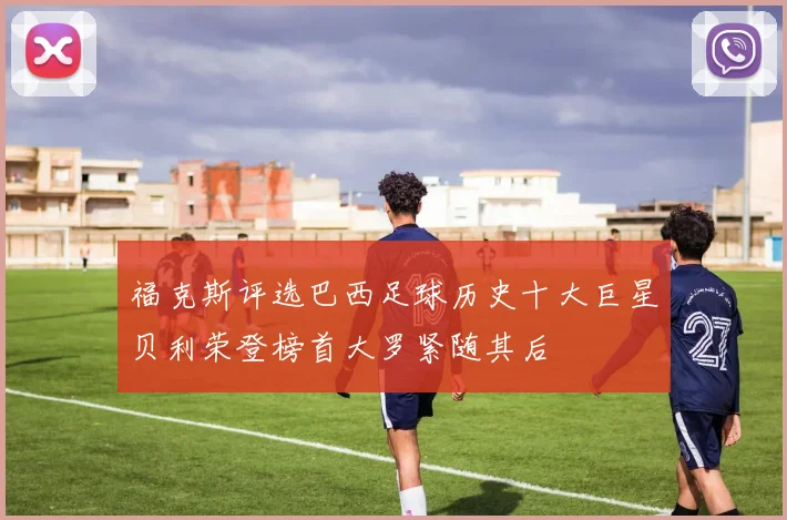 福克斯评选巴西足球历史十大巨星贝利荣登榜首大罗紧随其后