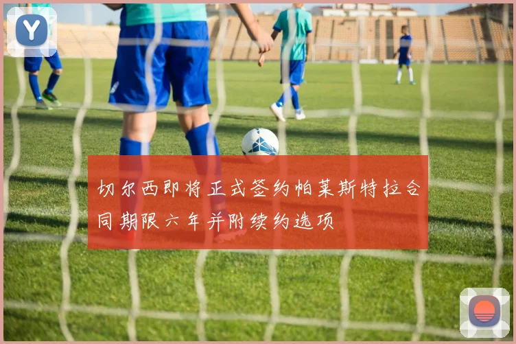 切尔西即将正式签约帕莱斯特拉合同期限六年并附续约选项