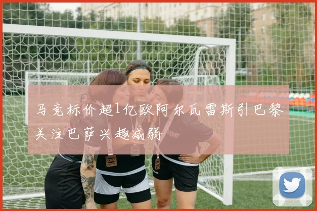 马竞标价超1亿欧阿尔瓦雷斯引巴黎关注巴萨兴趣减弱