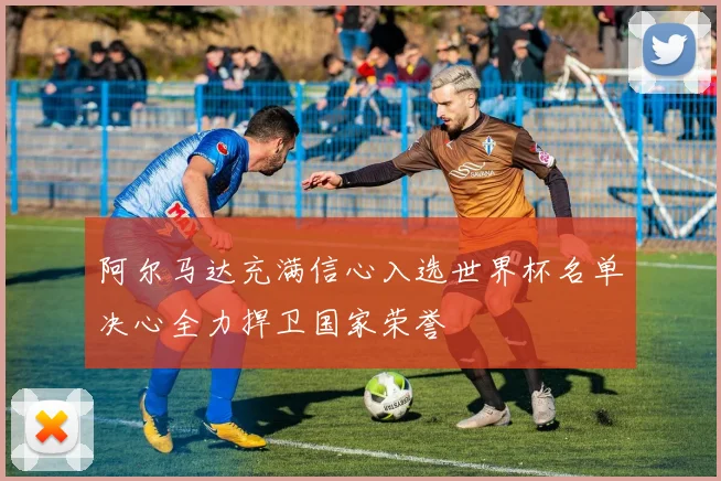 阿尔马达充满信心入选世界杯名单决心全力捍卫国家荣誉