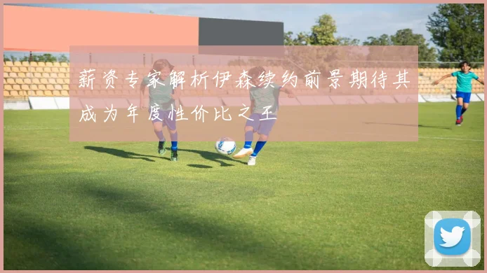 薪资专家解析伊森续约前景期待其成为年度性价比之王
