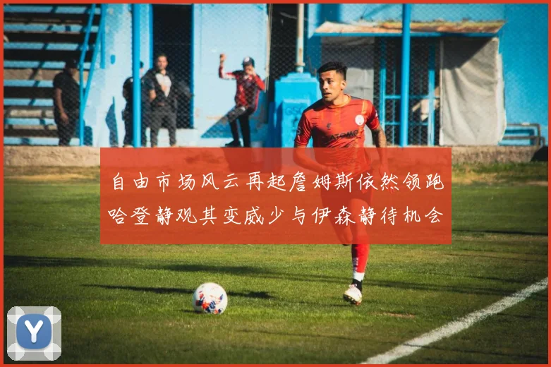 自由市场风云再起詹姆斯依然领跑哈登静观其变威少与伊森静待机会