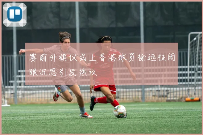 赛前升旗仪式上香港球员徐远征闭眼沉思引发热议