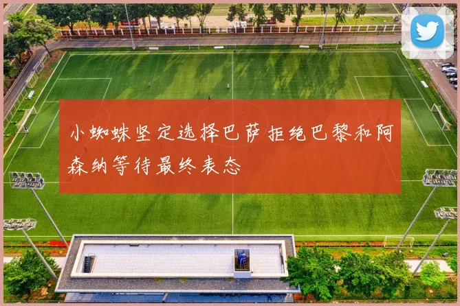 小蜘蛛坚定选择巴萨拒绝巴黎和阿森纳等待最终表态