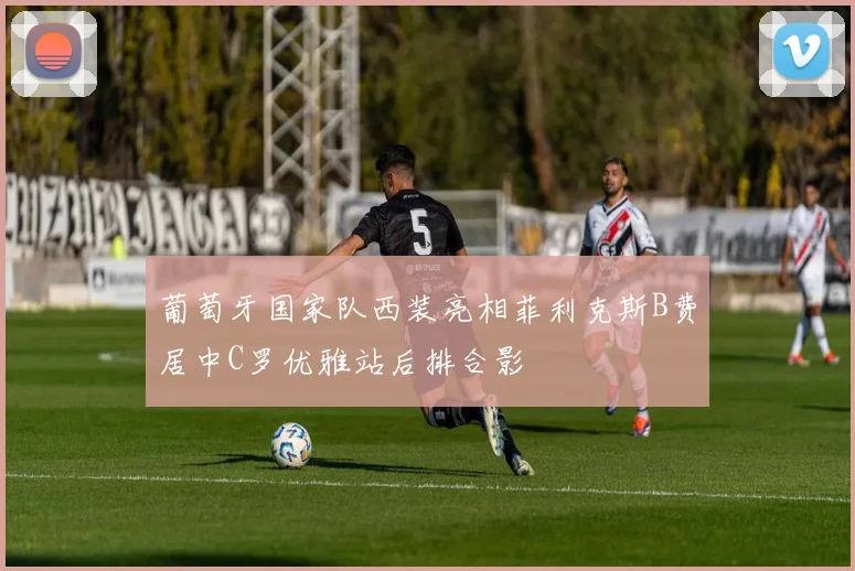 葡萄牙国家队西装亮相菲利克斯B费居中C罗优雅站后排合影